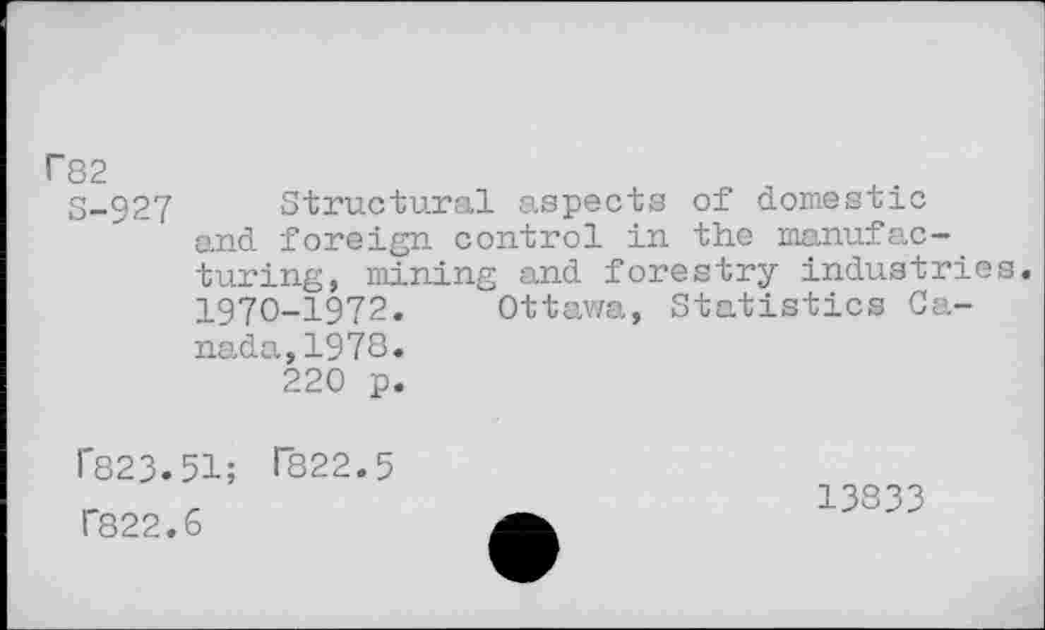 ﻿r82
3-927 Structural aspects of domestic and foreign control in the manufacturing, mining and forestry industries. 1970-1972. Ottawa, Statistics Canada, 1978» 220 p.
r823.51; T822.5 1'822.6
13833